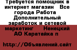 Требуется помощник в интернет-магазин - Все города Работа » Дополнительный заработок и сетевой маркетинг   . Ненецкий АО,Каратайка п.